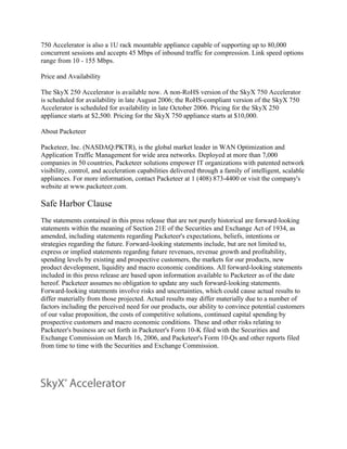 750 Accelerator is also a 1U rack mountable appliance capable of supporting up to 80,000
concurrent sessions and accepts 45 Mbps of inbound traffic for compression. Link speed options
range from 10 - 155 Mbps.

Price and Availability

The SkyX 250 Accelerator is available now. A non-RoHS version of the SkyX 750 Accelerator
is scheduled for availability in late August 2006; the RoHS-compliant version of the SkyX 750
Accelerator is scheduled for availability in late October 2006. Pricing for the SkyX 250
appliance starts at $2,500. Pricing for the SkyX 750 appliance starts at $10,000.

About Packeteer

Packeteer, Inc. (NASDAQ:PKTR), is the global market leader in WAN Optimization and
Application Traffic Management for wide area networks. Deployed at more than 7,000
companies in 50 countries, Packeteer solutions empower IT organizations with patented network
visibility, control, and acceleration capabilities delivered through a family of intelligent, scalable
appliances. For more information, contact Packeteer at 1 (408) 873-4400 or visit the company's
website at www.packeteer.com.

Safe Harbor Clause
The statements contained in this press release that are not purely historical are forward-looking
statements within the meaning of Section 21E of the Securities and Exchange Act of 1934, as
amended, including statements regarding Packeteer's expectations, beliefs, intentions or
strategies regarding the future. Forward-looking statements include, but are not limited to,
express or implied statements regarding future revenues, revenue growth and profitability,
spending levels by existing and prospective customers, the markets for our products, new
product development, liquidity and macro economic conditions. All forward-looking statements
included in this press release are based upon information available to Packeteer as of the date
hereof. Packeteer assumes no obligation to update any such forward-looking statements.
Forward-looking statements involve risks and uncertainties, which could cause actual results to
differ materially from those projected. Actual results may differ materially due to a number of
factors including the perceived need for our products, our ability to convince potential customers
of our value proposition, the costs of competitive solutions, continued capital spending by
prospective customers and macro economic conditions. These and other risks relating to
Packeteer's business are set forth in Packeteer's Form 10-K filed with the Securities and
Exchange Commission on March 16, 2006, and Packeteer's Form 10-Qs and other reports filed
from time to time with the Securities and Exchange Commission.
 