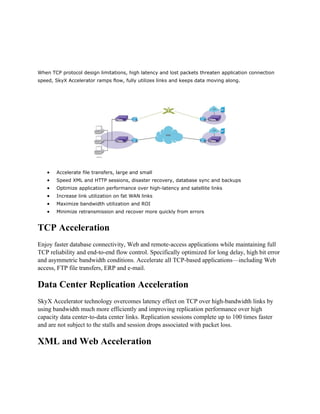 When TCP protocol design limitations, high latency and lost packets threaten application connection
speed, SkyX Accelerator ramps flow, fully utilizes links and keeps data moving along.




   •   Accelerate file transfers, large and small
   •   Speed XML and HTTP sessions, disaster recovery, database sync and backups
   •   Optimize application performance over high-latency and satellite links
   •   Increase link utilization on fat WAN links
   •   Maximize bandwidth utilization and ROI
   •   Minimize retransmission and recover more quickly from errors


TCP Acceleration
Enjoy faster database connectivity, Web and remote-access applications while maintaining full
TCP reliability and end-to-end flow control. Specifically optimized for long delay, high bit error
and asymmetric bandwidth conditions. Accelerate all TCP-based applications—including Web
access, FTP file transfers, ERP and e-mail.

Data Center Replication Acceleration
SkyX Accelerator technology overcomes latency effect on TCP over high-bandwidth links by
using bandwidth much more efficiently and improving replication performance over high
capacity data center-to-data center links. Replication sessions complete up to 100 times faster
and are not subject to the stalls and session drops associated with packet loss.

XML and Web Acceleration
 