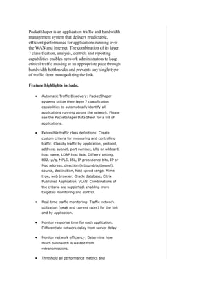 PacketShaper is an application traffic and bandwidth
management system that delivers predictable,
efficient performance for applications running over
the WAN and Internet. The combination of its layer
7 classification, analysis, control, and reporting
capabilities enables network administrators to keep
critical traffic moving at an appropriate pace through
bandwidth bottlenecks and prevents any single type
of traffic from monopolizing the link.

Feature highlights include:

   •   Automatic Traffic Discovery: PacketShaper
       systems utilize their layer 7 classification
       capabilities to automatically identify all
       applications running across the network. Please
       see the   PacketShaper Data Sheet for a list of
       applications.

   •   Extensible traffic class definitions: Create
       custom criteria for measuring and controlling
       traffic. Classify traffic by application, protocol,
       address, subnet, port number, URL or wildcard,
       host name, LDAP host lists, Diffserv setting,
       802.1p/q, MPLS, ISL, IP precedence bits, IP or
       Mac address, direction (inbound/outbound),
       source, destination, host speed range, Mime
       type, web browser, Oracle database, Citrix
       Published Application, VLAN. Combinations of
       the criteria are supported, enabling more
       targeted monitoring and control.

   •   Real-time traffic monitoring: Traffic network
       utilization (peak and current rates) for the link
       and by application.

   •   Monitor response time for each application.
       Differentiate network delay from server delay.

   •   Monitor network efficiency: Determine how
       much bandwidth is wasted from
       retransmissions.

   •   Threshold all performance metrics and
 