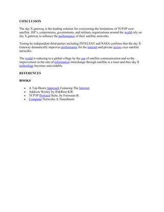CONCLUSION

The sky X gateway is the leading solution for overcoming the limitations of TCP/IP over
satellite. ISP’s, corporations, governments, and military organizations around the world rely on
sky X gateway to enhance the performance of their satellite networks.

Testing by independent third parties including INTELSAT and NASA confirms that the sky X
Gateway dramatically improves performance for the internet and private access over satellite
networks.

The world is reducing to a global village by the use of satellite communication and so the
improvement in the rate of information interchange through satellite is a must and thus sky X
technology becomes unavoidable.

REFERENCES

BOOKS

   •   A Top Down Approach Featuring The Internet,
   •   Addison Wesley by JF&Ross KW.
   •   TCP/IP Protocol Suite, by Forouzan B.
   •   Computer Networks A.Tanenbaum
 