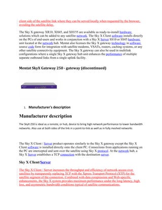 client side of the satellite link where they can be served locally when requested by the browser,
avoiding the satellite delay.

The Sky X gateway XR10, XH45, and XH155 are available as ready-to-install hardware
solutions which can be added to any satellite network. The Sky X Client software installs directly
on the PCs of end-users and works in conjunction with a Sky X Server SS10 or SS45 hardware
unit located at the network hub. Mentat also licenses the Sky X gateway technology in software
source code form for integration with satellite modems, VSATs, routers, caching systems, or any
other satellite connectivity equipment. The Sky X gateway can also be used in multilink
configurations where a single Sky X gateway hub unit enhances the performance of multiple
separate outbound links from a single uplink facility.


Mentat SkyX Gateway 250 - gateway (discontinued)




   1.   Manufacturer's description

Manufacturer description
The SkyX 250 is ideal as a remote, or hub, device to bring high network performance to lower bandwidth
networks. Also use at both sides of the link in a point-to-link as well as in fully meshed networks




The Sky X Client / Server product operates similarly to the Sky X gateway except the Sky X
Client software is installed directly onto the client PC. Connections from applications running on
the PC are intercepted and sent over the satellite using Sky X protocol. At the network hub, a
Sky X Server establishes a TCP connection with the destination server.

Sky X Client/Server

The Sky X Client / Server increases the throughput and efficiency of network access over
satellites by transparently replacing TCP with the Xpress Transport Protocol (XTP) for the
satellite segment of the connection. Combined with data compression and Web-specific
enhancements, the Sky X system provides maximum performance under the long latency, high
loss, and asymmetric bandwidth conditions typical of satellite communications.
 
