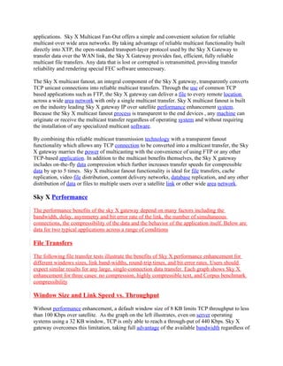 applications. Sky X Multicast Fan-Out offers a simple and convenient solution for reliable
multicast over wide area networks. By taking advantage of reliable multicast functionality built
directly into XTP, the open-standard transport-layer protocol used by the Sky X Gateway to
transfer data over the WAN link, the Sky X Gateway provides fast, efficient, fully reliable
multicast file transfers. Any data that is lost or corrupted is retransmitted, providing transfer
reliability and rendering special FEC software unnecessary.

The Sky X multicast fanout, an integral component of the Sky X gateway, transparently converts
TCP unicast connections into reliable multicast transfers. Through the use of common TCP
based applications such as FTP, the Sky X gateway can deliver a file to every remote location
across a wide area network with only a single multicast transfer. Sky X multicast fanout is built
on the industry leading Sky X gateway IP over satellite performance enhancement system.
Because the Sky X multicast fanout process is transparent to the end devices , any machine can
originate or receive the multicast transfer regardless of operating system and without requiring
the installation of any specialized multicast software.

By combining this reliable multicast transmission technology with a transparent fanout
functionality which allows any TCP connection to be converted into a multicast transfer, the Sky
X gateway marries the power of multicasting with the convenience of using FTP or any other
TCP-based application. In addition to the multicast benefits themselves, the Sky X gateway
includes on-the-fly data compression which further increases transfer speeds for compressible
data by up to 5 times. Sky X multicast fanout functionality is ideal for file transfers, cache
replication, video file distribution, content delivery networks, database replication, and any other
distribution of data or files to multiple users over a satellite link or other wide area network.

Sky X Performance

The performance benefits of the sky X gateway depend on many factors including the
bandwidth, delay, asymmetry and bit error rate of the link, the number of simultaneous
connections, the compressibility of the data and the behavior of the application itself. Below are
data for two typical applications across a range of conditions

File Transfers

The following file transfer tests illustrate the benefits of Sky X performance enhancement for
different windows sizes, link band-widths, round-trip times, and bit error rates. Users should
expect similar results for any large, single-connection data transfer. Each graph shows Sky X
enhancement for three cases: no compression, highly compressible text, and Corpus benchmark
compressibility

Window Size and Link Speed vs. Throughput

Without performance enhancement, a default window size of 8 KB limits TCP throughput to less
than 100 Kbps over satellite. As the graph on the left illustrates, even on server operating
systems using a 32 KB window, TCP is only able to reach a through-put of 440 Kbps. Sky X
gateway overcomes this limitation, taking full advantage of the available bandwidth regardless of
 