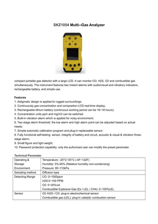 SKZ1054 Multi--Gas Analyzer
compact portable gas detector with a large LCD. It can monitor CO, H2S, O2 and combustible gas
simultaneously. The instrument features two instant alarms with audio/visual and vibratory indicators,
rechargeable battery, and simple use.
Features
1. Astigmatic design is applied to rugged surroundings;
2. Continuously gas concentration and composition LCD real-time display;
3. Rechargeable lithium battery (continuous working period can be 16~18 hours);
4. Concentration units ppm and mg/m3 can be switched
5. Built-in vibration alarm which is applied for noisy environment;
6. Two stage alarm threshold: the low alarm and high alarm point can be adjusted based on actual
needs;
7. Simple automatic calibration program and plug-in replaceable sensor;
8. Fully functional self-testing: sensor, integrity of battery and circuit, acoustic & visual & vibration three-
stage alarm;
9. Small figure and light weight;
10. Password protection capability: only the authorized user can modify the preset parameter.
Technical Parameter
Operating &
Storage
Environment
Temperature: -20°C~55°C (-4F~122F)
Humidity: 5%-95% (Relative humidity non-condensing)
Pressure: 95~110kPa
Sampling method Diffusion type
Detecting Range CO: 0~1000ppm
H2S:0~100 PPM
O2: 0~30%vol
Combustible Explosive Gas (Ex / LEL / CH4): 0~100%LEL
Sensor O2 /H2S / CO: plug-in electrochemical sensor
Combustible gas (LEL): plug-in catalytic combustion sensor
 