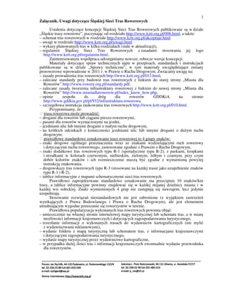 2
Załącznik. Uwagi dotyczące Śląskiej Sieci Tras Rowerowych
        Ustalenia dotyczące koncepcji Śląskiej Sieci Tras Rowerowych publikowane są w dziale
„Śląskie trasy rowerowe”, poczynając od rozdziału http://www.kztt.org.pl/006.html, a także:
– schemat tras rowerowych w rozdziale http://www.kztt.org.pl/akceptuje.html
– uwagi w rozdziale http://www.kztt.org.pl/uwagi.html
– wykazy planowanych tras w kilku rozdziałach (stale w aktualizacji),
– regulamin Śląskiej Sieci Tras Rowerowych z zasadami stosowania jej logo
   http://www.kztt.org.pl/regulamin.html.
        Zainteresowanym współpraca udostępniamy nowsze, robocze wersje koncepcji.
        Materiały dotyczące spraw technicznych ujęte w przepisach, standardach i instrukcjach
publikowane są w dziale „Sprawy techniczne”, w tym materiały uwzględniające zmiany
prorowerowe wprowadzone w 2011 r. w Prawie o Ruchu Drogowym. Zwracamy uwagę na:
– zasady prowadzenia tras rowerowych http://www.kztt.org.pl/013.html,
– zalecane standardy przy budowie tras rowerowych z linkiem do starej strony „Miasta dla
   Rowerów” http://www.rowery.org.pl/standardy.pdf,
– zalecane zasady tworzenia infrastruktury rowerowej z linkiem do nowej strony „Miasta dla
   Rowerów” http://www.miastadlarowerow.pl/index_know_how.php,
– opinie       zespołu      ds.    dróg      dla      rowerów     GDDKiA        na       stronie
   http://www.gddkia.gov.pl/pl/932/infrastruktura-rowerowa
– szczegółowa instrukcja znakowania tras rowerowych http://www.kztt.org.pl/010.html.
        Przypominamy, że:
 trasa rowerowa może prowadzić:
– drogami dla rowerów lub ciągami pieszo-rowerowymi,
– pasami dla rowerów wyznaczonymi na jezdni,
– jezdniami ulic lub innymi drogami o małym ruchu drogowym,
– na krótkich odcinkach z konieczności jezdniami ulic lub innymi drogami o dużym ruchu
   drogowym;
 prawidłowe standardowe oznakowanie trasy rowerowej to 4 grupy znaków:
– znaki drogowe ogólnego przeznaczenia wraz ze znakami wydzielającymi ruch rowerowy
   i dotyczącymi ruchu rowerowego, zastosowane zgodnie z Prawem o Ruchu Drogowym,
– znaki dodatkowe tras rowerowych typu R-1 (sporadycznie typu R-2), z paskami, kropkami
   i strzałkami w kolorach czerwonym, niebieskim, zielonym, żółtym i czarnym, przy czym
   dobór kolorów znaków i ich rozmieszczenie muszą być zgodne z wymienioną powyżej
   instrukcją znakowania,
– drogowskazy tras rowerowych typu R-3 (stosowane na każdej trasie jako uzupełnienie znaków
   typu R-1 i R-2),
– tablice informacyjne z mapami schematycznymi sieci tras rowerowych.
        Prawidłowo zaprojektowane standardowe oznakowanie ma przeciętnie 10 znaków/km
trasy, a tablice informacyjne powinny znajdować się w każdej mijanej dzielnicy miasta i w
każdej wsi sołeckiej. Znaki wymienionych 4 grup nie zastępują się nawzajem, lecz jedynie
uzupełniają.
        Stosowanie rozwiązań niestandardowych nie jest zabronione (z wyjątkiem zastrzeżeń
wynikających z Prawa Budowlanego i Prawa o Ruchu Drogowym), ale jest elementem
utrudniającym wygodne poruszanie się rowerzystów w terenie.
        Prawidłowa popularyzacja wykonanych tras rowerowych powinna objąć:
– umieszczenie na własnej stronie internetowej mapy turystycznej lub schematu tras, a w miarę
   możliwości informacji krajoznawczych i dotyczących zagospodarowania turystycznego,
– rozesłanie informacji o wykonanych trasach do wydawnictw kartograficznych (nie mylić
   z wydawnictwami reklamowymi),
– wydanie folderu z mapą turystyczną lub schematem tras, z informacjami krajoznawczymi
   i dotyczącymi zagospodarowania turystycznego,
– wydanie mapy turystycznej przez wydawnictwo kartograficzne,
– w przypadku dużej ilości tras i informacji krajoznawczych ewentualnie wydanie przewodnika
   dla rowerzystów.
 