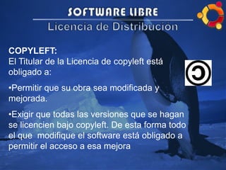 COPYLEFT:
El Titular de la Licencia de copyleft está
obligado a:
•Permitir que su obra sea modificada y
mejorada.
•Exigir que todas las versiones que se hagan
se licencien bajo copyleft. De esta forma todo
el que modifique el software está obligado a
permitir el acceso a esa mejora
 