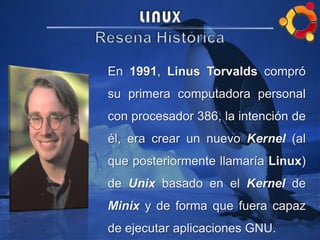 En 1991, Linus Torvalds compró
su primera computadora personal
con procesador 386, la intención de
él, era crear un nuevo Kernel (al
que posteriormente llamaría Linux)
de Unix basado en el Kernel de
Minix y de forma que fuera capaz
de ejecutar aplicaciones GNU.
 