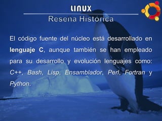 El código fuente del núcleo está desarrollado en
lenguaje C, aunque también se han empleado
para su desarrollo y evolución lenguajes como:
C++, Bash, Lisp, Ensamblador, Perl, Fortran y
Python.
 