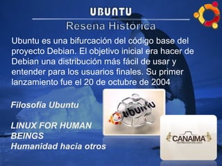Ubuntu es una bifurcación del código base del
proyecto Debian. El objetivo inicial era hacer de
Debian una distribución más fácil de usar y
entender para los usuarios finales. Su primer
lanzamiento fue el 20 de octubre de 2004
Filosofía Ubuntu
LINUX FOR HUMAN
BEINGS
Humanidad hacia otros
 