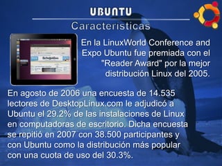 En la LinuxWorld Conference and
Expo Ubuntu fue premiada con el
"Reader Award" por la mejor
distribución Linux del 2005.
En agosto de 2006 una encuesta de 14.535
lectores de DesktopLinux.com le adjudicó a
Ubuntu el 29.2% de las instalaciones de Linux
en computadoras de escritorio. Dicha encuesta
se repitió en 2007 con 38.500 participantes y
con Ubuntu como la distribución más popular
con una cuota de uso del 30.3%.
 
