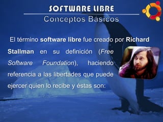 El término software libre fue creado por Richard
Stallman en su definición (Free
Software Foundation), haciendo
referencia a las libertades que puede
ejercer quien lo recibe y éstas son:
 