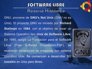 GNU, proviene de GNU's Not Unix (GNU no es
Unix). El proyecto GNU es iniciado por Richard
Stallman en 1984, con el objetivo de crear un
Sistema Operativo tipo Unix de Software Libre.
En 1985, surgió La Fundación para el Software
Libre (Free Software Foundation-FSF), se
recibieron donaciones de máquinas con sistema
operativo Unix. Se comienzan a desarrollar SO
basados en Unix pero libres.
 