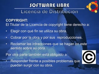 COPYRIGHT:
El Titular de la Licencia de copyright tiene derecho a:
• Elegir con qué fin se utiliza su obra.
• Cobrar por la obra y por sus reproducciones.
• Reclamar las infracciones que se hagan en este
sentido sobre su obra.
Por otra parte también está obligado a:
• Responder frente a posibles problemas que
puedan surgir con su obra.
 