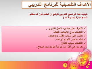 ‫التدريبي‬ ‫للبرنامج‬ ‫التفصيلية‬ ‫األهداف‬
‫التعرف‬‫االدارى‬ ‫العمل‬ ‫مبادىء‬ ‫على‬.
‫اكتشفت‬‫الفعالة‬ ‫اإليجابية‬ ‫طرق‬.
‫تغلبت‬‫واإلحباط‬ ‫الفشل‬ ‫أسباب‬ ‫على‬.
‫تعلم‬‫الرائعة‬ ‫النجاح‬ ‫عناصر‬.
‫اكتشفت‬‫التفاؤل‬ ‫أسباب‬.
‫تدربت‬‫النجاح‬ ‫نحو‬ ‫تقودك‬ ‫طريقة‬ ‫من‬ ‫أكثر‬ ‫على‬.
‫حققةة‬ ‫قةةد‬ ‫المشةةاركون‬ ‫أن‬ ‫نتوقةةع‬ ‫التةةدريبي‬ ‫البرنةةامج‬ ‫هةةذا‬ ‫بنهايةةة‬‫وا‬
‫اآلتية‬ ‫النتائج‬(‫هللا‬ ‫بمشيئة‬)
 