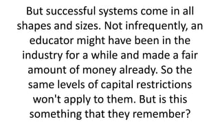 But successful systems come in all
shapes and sizes. Not infrequently, an
educator might have been in the
industry for a while and made a fair
amount of money already. So the
same levels of capital restrictions
won't apply to them. But is this
something that they remember?
 