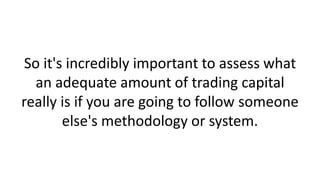 So it's incredibly important to assess what
an adequate amount of trading capital
really is if you are going to follow someone
else's methodology or system.
 