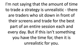 I'm not saying that the amount of time
to trade a strategy is unrealistic - there
are traders who sit down in front of
their screens and trade for the best
part of an entire session each and
every day. But if this isn't something
you have the time for, then it is
unrealistic for you.
 