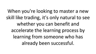 When you're looking to master a new
skill like trading, it's only natural to see
whether you can benefit and
accelerate the learning process by
learning from someone who has
already been successful.
 