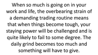 When so much is going on in your
work and life, the overbearing strain of
a demanding trading routine means
that when things become tough, your
staying power will be challenged and is
quite likely to fail to some degree. The
daily grind becomes too much and
something will have to give.
 