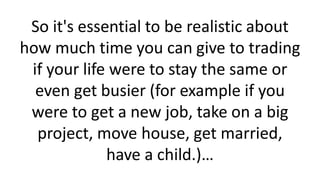 So it's essential to be realistic about
how much time you can give to trading
if your life were to stay the same or
even get busier (for example if you
were to get a new job, take on a big
project, move house, get married,
have a child.)…
 