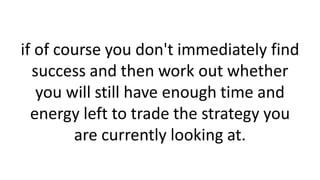 if of course you don't immediately find
success and then work out whether
you will still have enough time and
energy left to trade the strategy you
are currently looking at.
 