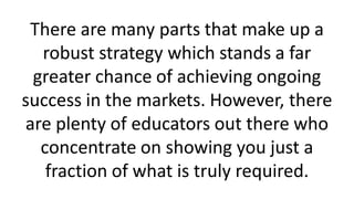 There are many parts that make up a
robust strategy which stands a far
greater chance of achieving ongoing
success in the markets. However, there
are plenty of educators out there who
concentrate on showing you just a
fraction of what is truly required.
 