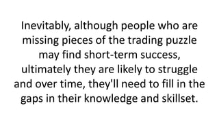 Inevitably, although people who are
missing pieces of the trading puzzle
may find short-term success,
ultimately they are likely to struggle
and over time, they'll need to fill in the
gaps in their knowledge and skillset.
 
