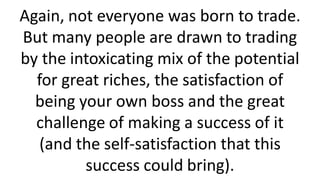 Again, not everyone was born to trade.
But many people are drawn to trading
by the intoxicating mix of the potential
for great riches, the satisfaction of
being your own boss and the great
challenge of making a success of it
(and the self-satisfaction that this
success could bring).
 