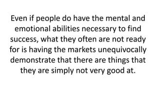 Even if people do have the mental and
emotional abilities necessary to find
success, what they often are not ready
for is having the markets unequivocally
demonstrate that there are things that
they are simply not very good at.
 