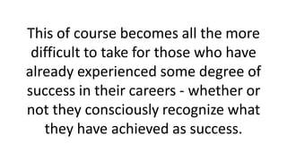 This of course becomes all the more
difficult to take for those who have
already experienced some degree of
success in their careers - whether or
not they consciously recognize what
they have achieved as success.
 