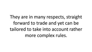 They are in many respects, straight
forward to trade and yet can be
tailored to take into account rather
more complex rules.
 