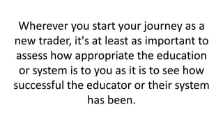 Wherever you start your journey as a
new trader, it's at least as important to
assess how appropriate the education
or system is to you as it is to see how
successful the educator or their system
has been.
 