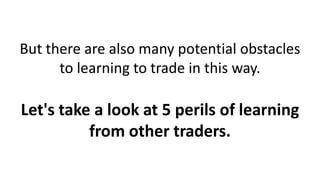 But there are also many potential obstacles
to learning to trade in this way.
Let's take a look at 5 perils of learning
from other traders.
 