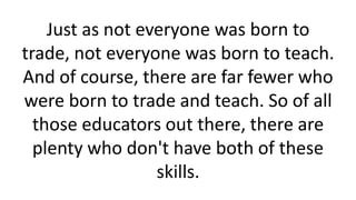 Just as not everyone was born to
trade, not everyone was born to teach.
And of course, there are far fewer who
were born to trade and teach. So of all
those educators out there, there are
plenty who don't have both of these
skills.
 