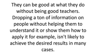 They can be good at what they do
without being good teachers.
Dropping a ton of information on
people without helping them to
understand it or show them how to
apply it for example, isn't likely to
achieve the desired results in many
cases.
 