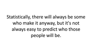 Statistically, there will always be some
who make it anyway, but it's not
always easy to predict who those
people will be.
 