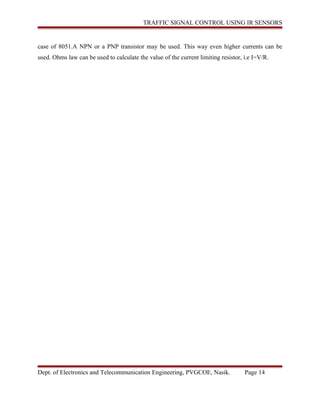 TRAFFIC SIGNAL CONTROL USING IR SENSORS
case of 8051.A NPN or a PNP transistor may be used. This way even higher currents can be
used. Ohms law can be used to calculate the value of the current limiting resistor, i.e I=V/R.
Dept. of Electronics and Telecommunication Engineering, PVGCOE, Nasik. Page 14
 