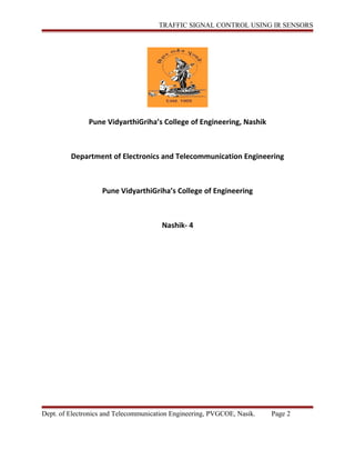 TRAFFIC SIGNAL CONTROL USING IR SENSORS
Pune VidyarthiGriha’s College of Engineering, Nashik
Department of Electronics and Telecommunication Engineering
Pune VidyarthiGriha’s College of Engineering
Nashik- 4
Dept. of Electronics and Telecommunication Engineering, PVGCOE, Nasik. Page 2
 