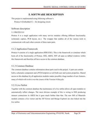 TRAFFIC SIGNAL CONTROL USING IR SENSORS
5. SOFTWARE DESCRIPTION
This project is implemented using following software‘s
Proteus 8 (Embedded C) – for designing circuit.
Software description
5.1 PROTEUS 8
Proteus 8 is a single application with many service modules offering different functionality
(schematic capture, PCB layout, etc.). The wrapper that enables all of the various tools to
communicate with each other consists of three main parts.
5.1.2 Application Framework
Proteus 8 consists of a single application (PDS.EXE). This is the framework or container which
hosts all of the functionality of Proteus. ISIS, ARES, 3DV all open as tabbed windows within
this framework and therefore all have access to the common database.
5.1.3 Common Database
The common database contains information about parts used in the project. A part can contain
both a schematic component and a PCB footprint as well both user and system properties. Shared
access to this database by all application modules makes possible a huge number of new features,
many of which will evolve over the course of the Version 8 lifecycle.
5.2.3 Live Netlist
Together with the common database the maintenance of a live netlist allows all open modules to
automatically reflect changes. The most obvious example of this is wiring in ISIS producing
ratsnest connections in ARES but it goes much further than that. The new Bill of Materials
module contains a live viewer and the 3D Viewer and Design Explorer are also linked into the
live netlist.
Dept. of Electronics and Telecommunication Engineering, PVGCOE, Nasik. Page 20
 
