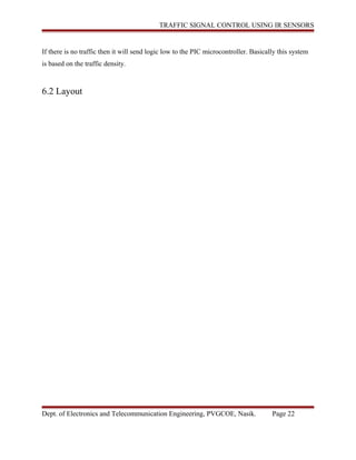 TRAFFIC SIGNAL CONTROL USING IR SENSORS
If there is no traffic then it will send logic low to the PIC microcontroller. Basically this system
is based on the traffic density.
6.2 Layout
Dept. of Electronics and Telecommunication Engineering, PVGCOE, Nasik. Page 22
 