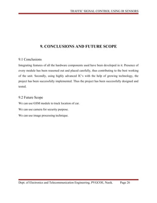 TRAFFIC SIGNAL CONTROL USING IR SENSORS
9. CONCLUSIONS AND FUTURE SCOPE
9.1 Conclusions
Integrating features of all the hardware components used have been developed in it. Presence of
every module has been reasoned out and placed carefully, thus contributing to the best working
of the unit. Secondly, using highly advanced IC‘s with the help of growing technology, the
project has been successfully implemented. Thus the project has been successfully designed and
tested.
9.2 Future Scope
We can use GSM module to track location of car.
We can use camera for security purpose.
We can use image processing technique.
Dept. of Electronics and Telecommunication Engineering, PVGCOE, Nasik. Page 26
 