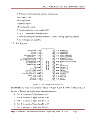 TRAFFIC SIGNAL CONTROL USING IR SENSORS
4. PIC microcontroller has four optional clock sources.
Low power crystal
Mid-range crystal
High range crystal
RC oscillator (low cost).
5. Programmable timers and on-chip ADC.
6. Up to 12 independent interrupt sources.
7. Powerful output pin control (25 mA (max.) current sourcing capability per pin.)
8. I/O port expansion capability.
3.3.1 Pin diagram
Fig No. 3.3 Pin Diagram Of Pic18f4550
PIC18F4550 is a 40 pin microcontroller. It has 5 ports port A, port B, port C, port D, port E. All
the pins of the ports are for interfacing input output devices.
1. Port A: It consists of 6 pins from A0 to A5
2. Port B: It consists of 8 pins from B0 to B7
3. Port C: It consists of 8 pins from C0 to C7
4. Port D: It consists of 8 pins from D0 to D7
5. Port E: It consists of 3 pins from E0 to E2
Dept. of Electronics and Telecommunication Engineering, PVGCOE, Nasik. Page 8
 