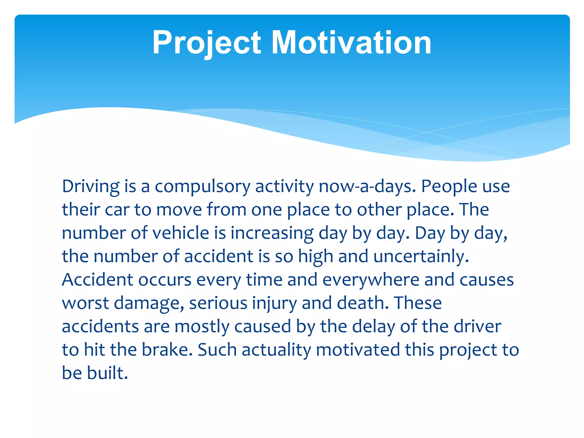 Driving is a compulsory activity now-a-days. People use
their car to move from one place to other place. The
number of vehicle is increasing day by day. Day by day,
the number of accident is so high and uncertainly.
Accident occurs every time and everywhere and causes
worst damage, serious injury and death. These
accidents are mostly caused by the delay of the driver
to hit the brake. Such actuality motivated this project to
be built.
Project Motivation
 