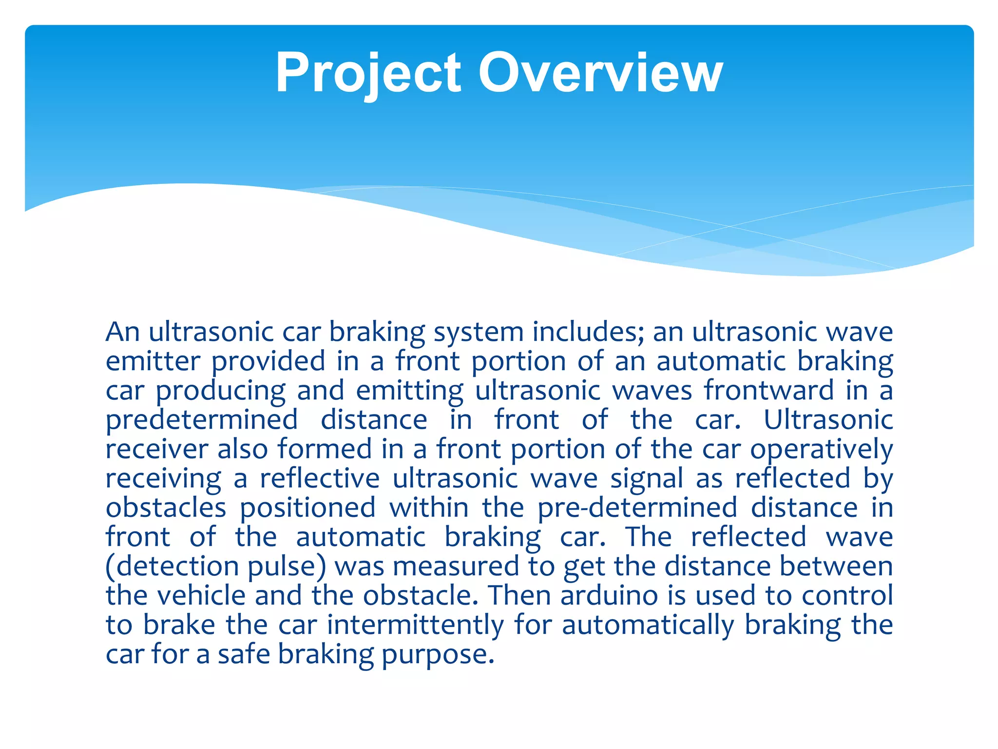 An ultrasonic car braking system includes; an ultrasonic wave
emitter provided in a front portion of an automatic braking
car producing and emitting ultrasonic waves frontward in a
predetermined distance in front of the car. Ultrasonic
receiver also formed in a front portion of the car operatively
receiving a reflective ultrasonic wave signal as reflected by
obstacles positioned within the pre-determined distance in
front of the automatic braking car. The reflected wave
(detection pulse) was measured to get the distance between
the vehicle and the obstacle. Then arduino is used to control
to brake the car intermittently for automatically braking the
car for a safe braking purpose.
Project Overview
 