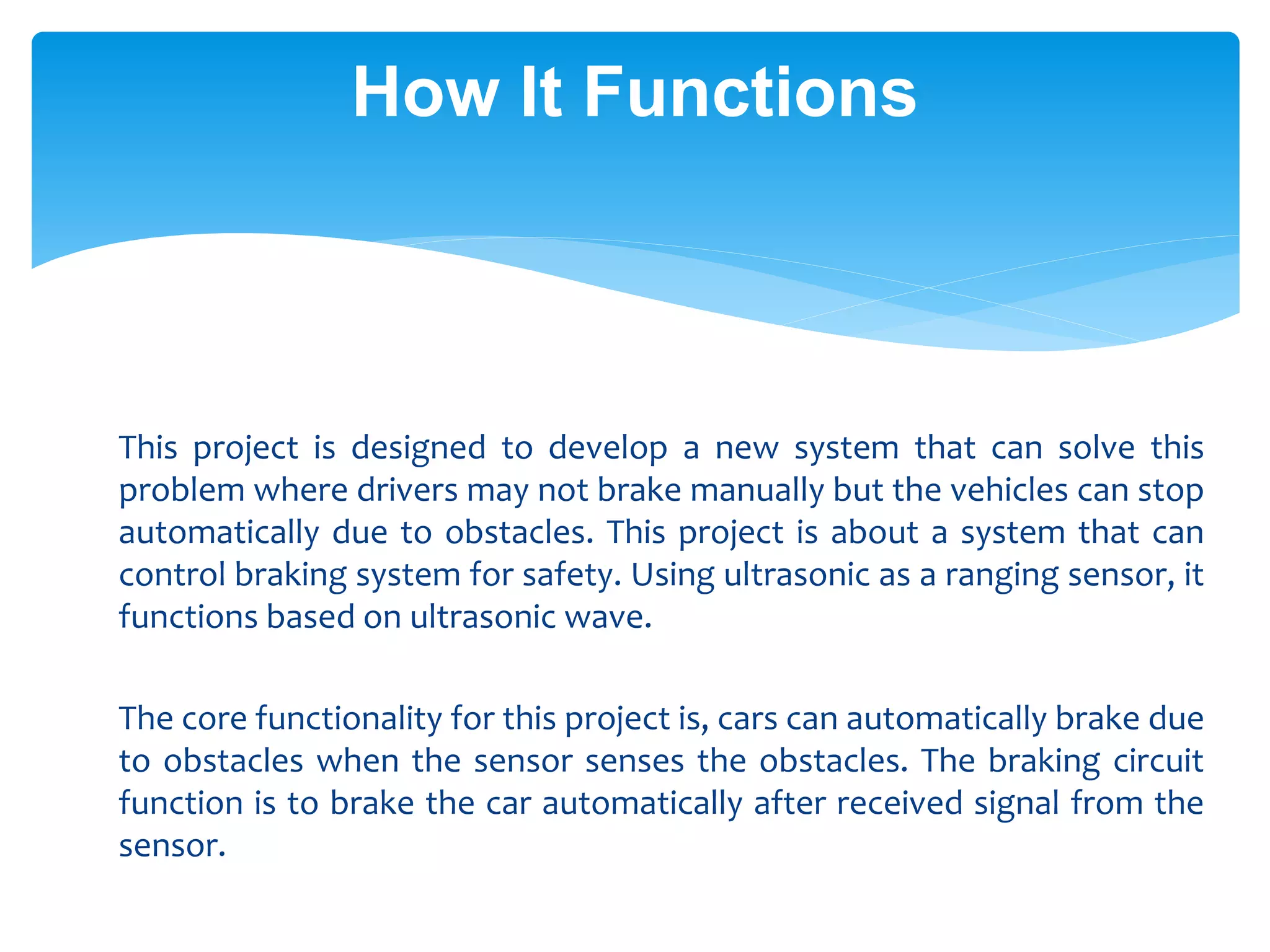 How It Functions
This project is designed to develop a new system that can solve this
problem where drivers may not brake manually but the vehicles can stop
automatically due to obstacles. This project is about a system that can
control braking system for safety. Using ultrasonic as a ranging sensor, it
functions based on ultrasonic wave.
The core functionality for this project is, cars can automatically brake due
to obstacles when the sensor senses the obstacles. The braking circuit
function is to brake the car automatically after received signal from the
sensor.
 