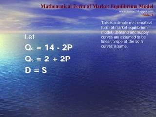 Mathematical Form of Market Equilibrium Model
                                        www.azmeco.blogspot.com
                                                        Slide-10

                              This is a simple mathematical
                              form of market equilibrium
                              model. Demand and supply
Let                           curves are assumed to be
                              linear. Slope of the both
Qd = 14 - 2P                  curves is same.


Qs = 2 + 2P
D=S
 