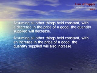 Law of Supply
                                      www.azmeco.blogspot.com
                                                       Slide-4




Assuming all other things held constant, with
a decrease in the price of a good, the quantity
supplied will decrease.
Assuming all other things held constant, with
an increase in the price of a good, the
quantity supplied will also increase.




                                  4
 