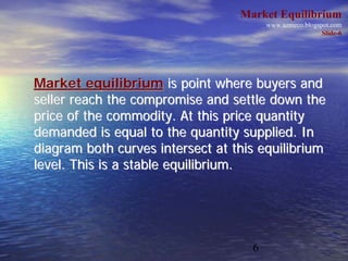 Market Equilibrium
                                        www.azmeco.blogspot.com
                                                         Slide-6




Market equilibrium is point where buyers and
seller reach the compromise and settle down the
price of the commodity. At this price quantity
demanded is equal to the quantity supplied. In
diagram both curves intersect at this equilibrium
level. This is a stable equilibrium.




                                    6
 