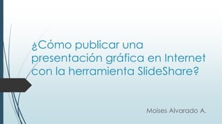 ¿Cómo publicar una
presentación gráfica en Internet
con la herramienta SlideShare?
Moises Alvarado A.
 