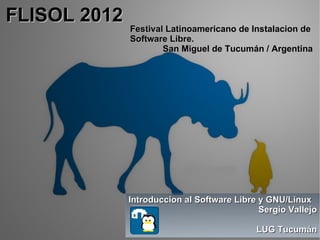 FLISOL 2012
              Festival Latinoamericano de Instalacion de
              Software Libre.
                      San Miguel de Tucumán / Argentina




              Introduccion al Software Libre y GNU/Linux
                                             Sergio Vallejo

                                            LUG Tucumán
 
