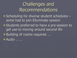 Challenges and Recommendations Scheduling for diverse student schedules – some had to join Elluminate session Students preferred to have a pre-session to get use to moving around second life Building of rooms required….. Audio ……. 